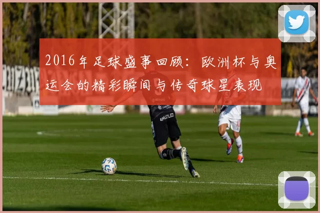 2016年足球盛事回顾：欧洲杯与奥运会的精彩瞬间与传奇球星表现
